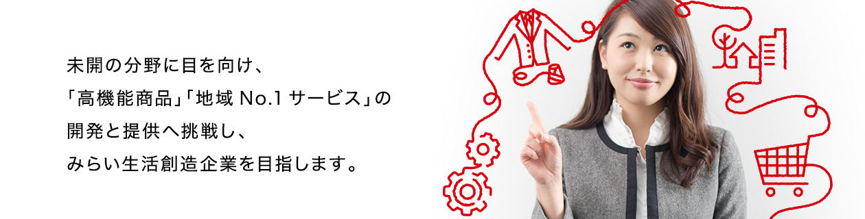 未開の分野に目を向け、「高機能商品」「地域No.1サービス」の開発と提供へ挑戦し、みらい生活創造企業を目指します。